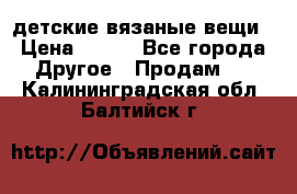 детские вязаные вещи › Цена ­ 500 - Все города Другое » Продам   . Калининградская обл.,Балтийск г.